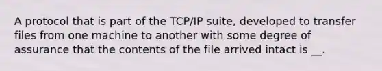 A protocol that is part of the TCP/IP suite, developed to transfer files from one machine to another with some degree of assurance that the contents of the file arrived intact is __.