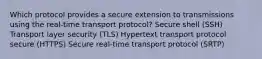 Which protocol provides a secure extension to transmissions using the real-time transport protocol? Secure shell (SSH) Transport layer security (TLS) Hypertext transport protocol secure (HTTPS) Secure real-time transport protocol (SRTP)