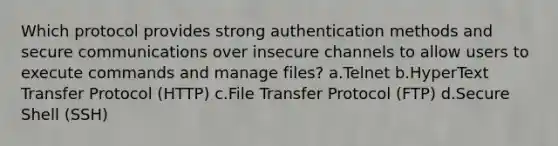 Which protocol provides strong authentication methods and secure communications over insecure channels to allow users to execute commands and manage files? a.Telnet b.HyperText Transfer Protocol (HTTP) c.File Transfer Protocol (FTP) d.Secure Shell (SSH)