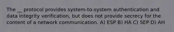 The __ protocol provides system-to-system authentication and data integrity verification, but does not provide secrecy for the content of a network communication. A) ESP B) HA C) SEP D) AH