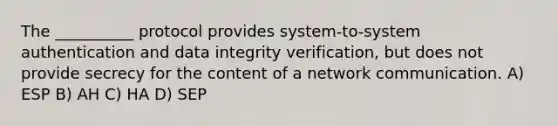 The __________ protocol provides system-to-system authentication and data integrity verification, but does not provide secrecy for the content of a network communication. A) ESP B) AH C) HA D) SEP