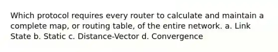 Which protocol requires every router to calculate and maintain a complete map, or routing table, of the entire network. a. Link State b. Static c. Distance-Vector d. Convergence