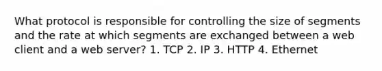 What protocol is responsible for controlling the size of segments and the rate at which segments are exchanged between a web client and a web server? 1. TCP 2. IP 3. HTTP 4. Ethernet