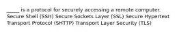 _____ is a protocol for securely accessing a remote computer. Secure Shell (SSH) Secure Sockets Layer (SSL) Secure Hypertext Transport Protocol (SHTTP) Transport Layer Security (TLS)