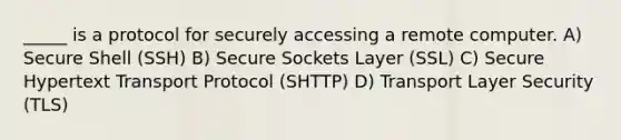 _____ is a protocol for securely accessing a remote computer. A) Secure Shell (SSH) B) Secure Sockets Layer (SSL) C) Secure Hypertext Transport Protocol (SHTTP) D) Transport Layer Security (TLS)