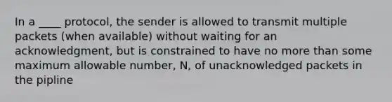 In a ____ protocol, the sender is allowed to transmit multiple packets (when available) without waiting for an acknowledgment, but is constrained to have no more than some maximum allowable number, N, of unacknowledged packets in the pipline