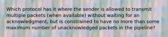 Which protocol has it where the sender is allowed to transmit multiple packets (when available) without waiting for an acknowledgment, but is constrained to have no more than some maximum number of unacknowledged packets in the pipeline?