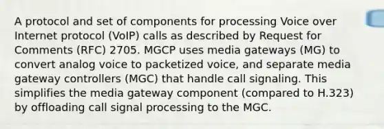 A protocol and set of components for processing Voice over Internet protocol (VoIP) calls as described by Request for Comments (RFC) 2705. MGCP uses media gateways (MG) to convert analog voice to packetized voice, and separate media gateway controllers (MGC) that handle call signaling. This simplifies the media gateway component (compared to H.323) by offloading call signal processing to the MGC.