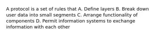 A protocol is a set of rules that A. Define layers B. Break down user data into small segments C. Arrange functionality of components D. Permit information systems to exchange information with each other