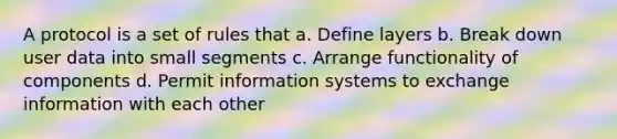 A protocol is a set of rules that a. Define layers b. Break down user data into small segments c. Arrange functionality of components d. Permit information systems to exchange information with each other