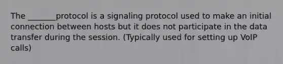 The _______protocol is a signaling protocol used to make an initial connection between hosts but it does not participate in the data transfer during the session. (Typically used for setting up VoIP calls)