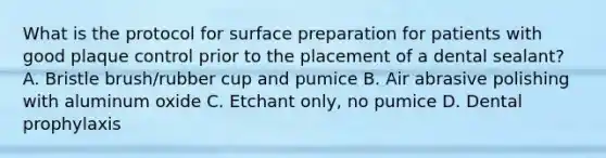 What is the protocol for surface preparation for patients with good plaque control prior to the placement of a dental sealant? A. Bristle brush/rubber cup and pumice B. Air abrasive polishing with aluminum oxide C. Etchant only, no pumice D. Dental prophylaxis