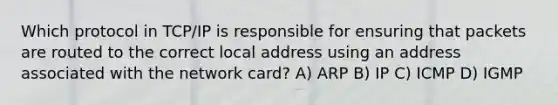 Which protocol in TCP/IP is responsible for ensuring that packets are routed to the correct local address using an address associated with the network card? A) ARP B) IP C) ICMP D) IGMP