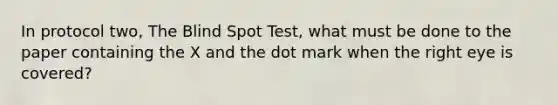 In protocol two, The Blind Spot Test, what must be done to the paper containing the X and the dot mark when the right eye is covered?