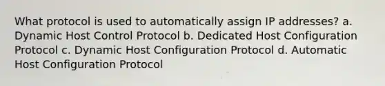 What protocol is used to automatically assign IP addresses? a. Dynamic Host Control Protocol b. Dedicated Host Configuration Protocol c. Dynamic Host Configuration Protocol d. Automatic Host Configuration Protocol