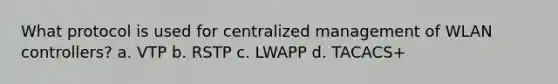 What protocol is used for centralized management of WLAN controllers? a. VTP b. RSTP c. LWAPP d. TACACS+