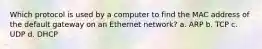 Which protocol is used by a computer to find the MAC address of the default gateway on an Ethernet network? a. ARP b. TCP c. UDP d. DHCP