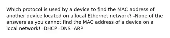 Which protocol is used by a device to find the MAC address of another device located on a local Ethernet network? -None of the answers as you cannot find the MAC address of a device on a local network! -DHCP -DNS -ARP