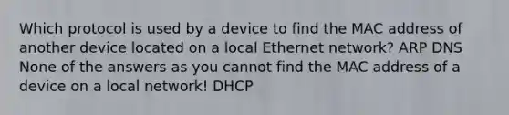 Which protocol is used by a device to find the MAC address of another device located on a local Ethernet network? ARP DNS None of the answers as you cannot find the MAC address of a device on a local network! DHCP