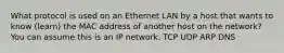 What protocol is used on an Ethernet LAN by a host that wants to know (learn) the MAC address of another host on the network? You can assume this is an IP network. TCP UDP ARP DNS