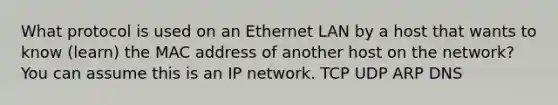 What protocol is used on an Ethernet LAN by a host that wants to know (learn) the MAC address of another host on the network? You can assume this is an IP network. TCP UDP ARP DNS