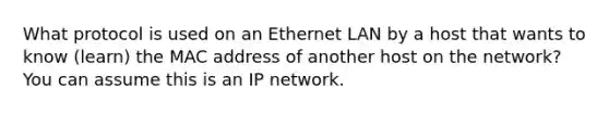 What protocol is used on an Ethernet LAN by a host that wants to know (learn) the MAC address of another host on the network? You can assume this is an IP network.