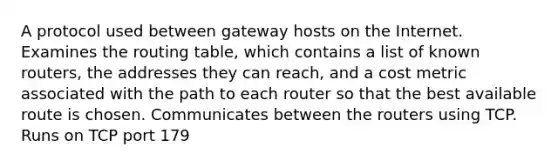 A protocol used between gateway hosts on the Internet. Examines the routing table, which contains a list of known routers, the addresses they can reach, and a cost metric associated with the path to each router so that the best available route is chosen. Communicates between the routers using TCP. Runs on TCP port 179