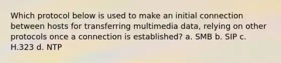 Which protocol below is used to make an initial connection between hosts for transferring multimedia data, relying on other protocols once a connection is established? a. ​SMB b. ​SIP c. ​H.323 d. ​NTP