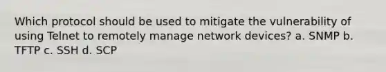 Which protocol should be used to mitigate the vulnerability of using Telnet to remotely manage network devices? a. SNMP b. TFTP c. SSH d. SCP