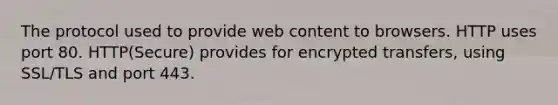 The protocol used to provide web content to browsers. HTTP uses port 80. HTTP(Secure) provides for encrypted transfers, using SSL/TLS and port 443.