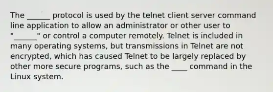 The ______ protocol is used by the telnet client server command line application to allow an administrator or other user to "______" or control a computer remotely. Telnet is included in many operating systems, but transmissions in Telnet are not encrypted, which has caused Telnet to be largely replaced by other more secure programs, such as the ____ command in the Linux system.