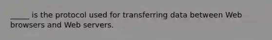 _____ is the protocol used for transferring data between Web browsers and Web servers.