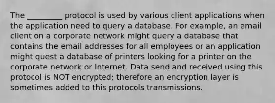 The _________ protocol is used by various client applications when the application need to query a database. For example, an email client on a corporate network might query a database that contains the email addresses for all employees or an application might quest a database of printers looking for a printer on the corporate network or Internet. Data send and received using this protocol is NOT encrypted; therefore an encryption layer is sometimes added to this protocols transmissions.