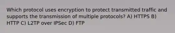 Which protocol uses encryption to protect transmitted traffic and supports the transmission of multiple protocols? A) HTTPS B) HTTP C) L2TP over IPSec D) FTP