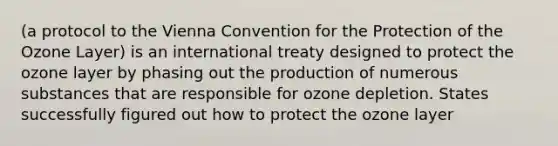 (a protocol to the Vienna Convention for the Protection of the Ozone Layer) is an international treaty designed to protect the ozone layer by phasing out the production of numerous substances that are responsible for ozone depletion. States successfully figured out how to protect the ozone layer