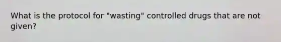 What is the protocol for "wasting" controlled drugs that are not given?