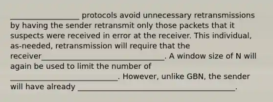 __________________ protocols avoid unnecessary retransmissions by having the sender retransmit only those packets that it suspects were received in error at the receiver. This individual, as-needed, retransmission will require that the receiver________________________________. A window size of N will again be used to limit the number of ____________________________. However, unlike GBN, the sender will have already _________________________________________.