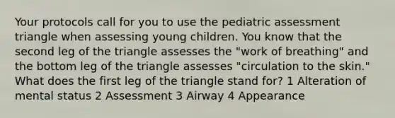 Your protocols call for you to use the pediatric assessment triangle when assessing young children. You know that the second leg of the triangle assesses the "work of breathing" and the bottom leg of the triangle assesses "circulation to the skin." What does the first leg of the triangle stand for? 1 Alteration of mental status 2 Assessment 3 Airway 4 Appearance