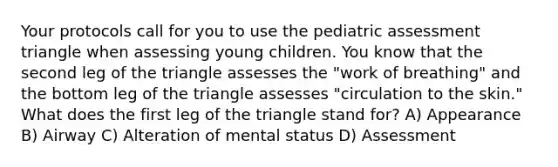 Your protocols call for you to use the pediatric assessment triangle when assessing young children. You know that the second leg of the triangle assesses the "work of breathing" and the bottom leg of the triangle assesses "circulation to the skin." What does the first leg of the triangle stand for? A) Appearance B) Airway C) Alteration of mental status D) Assessment