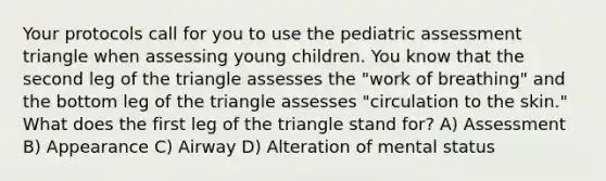 Your protocols call for you to use the pediatric assessment triangle when assessing young children. You know that the second leg of the triangle assesses the "work of breathing" and the bottom leg of the triangle assesses "circulation to the skin." What does the first leg of the triangle stand for? A) Assessment B) Appearance C) Airway D) Alteration of mental status