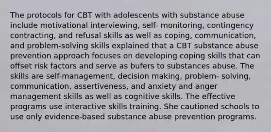 The protocols for CBT with adolescents with substance abuse include motivational interviewing, self- monitoring, contingency contracting, and refusal skills as well as coping, communication, and problem-solving skills explained that a CBT substance abuse prevention approach focuses on developing coping skills that can offset risk factors and serve as bufers to substances abuse. The skills are self-management, decision making, problem- solving, communication, assertiveness, and anxiety and anger management skills as well as cognitive skills. The effective programs use interactive skills training. She cautioned schools to use only evidence-based substance abuse prevention programs.