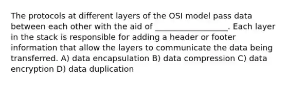 The protocols at different layers of the OSI model pass data between each other with the aid of __________________. Each layer in the stack is responsible for adding a header or footer information that allow the layers to communicate the data being transferred. A) data encapsulation B) data compression C) data encryption D) data duplication