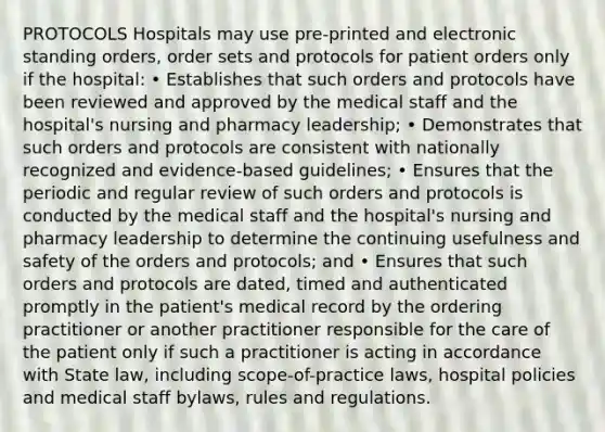 PROTOCOLS Hospitals may use pre-printed and electronic standing orders, order sets and protocols for patient orders only if the hospital: • Establishes that such orders and protocols have been reviewed and approved by the medical staff and the hospital's nursing and pharmacy leadership; • Demonstrates that such orders and protocols are consistent with nationally recognized and evidence-based guidelines; • Ensures that the periodic and regular review of such orders and protocols is conducted by the medical staff and the hospital's nursing and pharmacy leadership to determine the continuing usefulness and safety of the orders and protocols; and • Ensures that such orders and protocols are dated, timed and authenticated promptly in the patient's medical record by the ordering practitioner or another practitioner responsible for the care of the patient only if such a practitioner is acting in accordance with State law, including scope-of-practice laws, hospital policies and medical staff bylaws, rules and regulations.