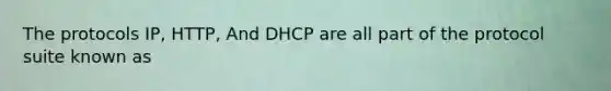 The protocols IP, HTTP, And DHCP are all part of the protocol suite known as