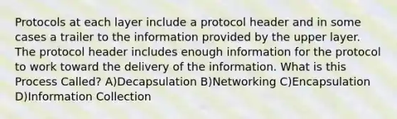 Protocols at each layer include a protocol header and in some cases a trailer to the information provided by the upper layer. The protocol header includes enough information for the protocol to work toward the delivery of the information. What is this Process Called? A)Decapsulation B)Networking C)Encapsulation D)Information Collection