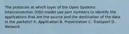 The protocols at which layer of the Open Systems Interconnection (OSI) model use port numbers to identify the applications that are the source and the destination of the data in the packets? A. Application B. Presentation C. Transport D. Network