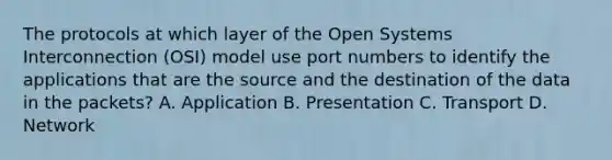 The protocols at which layer of the Open Systems Interconnection (OSI) model use port numbers to identify the applications that are the source and the destination of the data in the packets? A. Application B. Presentation C. Transport D. Network