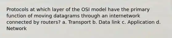 Protocols at which layer of the OSI model have the primary function of moving datagrams through an internetwork connected by routers? a. Transport b. Data link c. Application d. Network