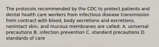 The protocols recommended by the CDC to protect patients and dental health care workers from infectious disease transmission from contract with blood, body secretions and excretions, nonintact skin, and mucous membranes are called: A. universal precautions B. infection prevention C. standard precautions D. standards of care