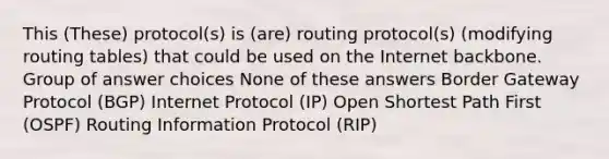 This (These) protocol(s) is (are) routing protocol(s) (modifying routing tables) that could be used on the Internet backbone. Group of answer choices None of these answers Border Gateway Protocol (BGP) Internet Protocol (IP) Open Shortest Path First (OSPF) Routing Information Protocol (RIP)